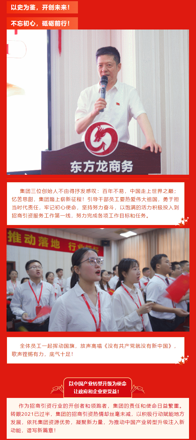 以史為鑒，開創(chuàng)未來！ 不忘初心，砥礪前行！集團(tuán)三位創(chuàng)始人不由得抒發(fā)感嘆：百年不易，中國走上世界之巔；憶苦思甜，集團(tuán)踏上嶄新征程！引導(dǎo)干部員工要熱愛偉大祖國，勇于擔(dān)當(dāng)時代責(zé)任，牢記初心使命，堅持努力奮斗，以飽滿的活力積極投入到招商引資服務(wù)工作第一線，努力完成各項工作目標(biāo)和任務(wù)。全體員工一起揮動國旗，放聲高唱《沒有共產(chǎn)黨就沒有新中國》，歌聲鏗鏘有力，底氣十足！ 以中國產(chǎn)業(yè)轉(zhuǎn)型升級為使命  讓政府和企業(yè)更受益！  作為招商引資行業(yè)的開創(chuàng)者和領(lǐng)跑者，集團(tuán)的責(zé)任和使命日益繁重。轉(zhuǎn)眼2021已過半，集團(tuán)的招商引資熱情卻絲毫未減，以積極行動賦能地方發(fā)展，依托集團(tuán)資源優(yōu)勢，凝聚新力量，為推動中國產(chǎn)業(yè)轉(zhuǎn)型升級注入新動能，譜寫新篇章！ 